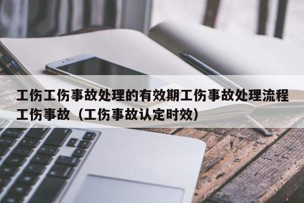 工伤工伤事故处理的有效期工伤事故处理流程工伤事故（工伤事故认定时效）